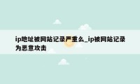 ip地址被网站记录严重么_ip被网站记录为恶意攻击