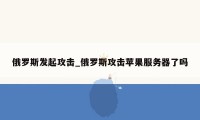 俄罗斯发起攻击_俄罗斯攻击苹果服务器了吗