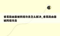 睿易路由器被网络攻击怎么解决_睿易路由器被网络攻击