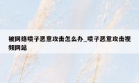 被网络喷子恶意攻击怎么办_喷子恶意攻击视频网站