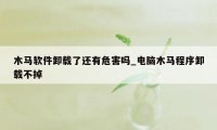 木马软件卸载了还有危害吗_电脑木马程序卸载不掉