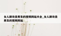 女人脚攻击男生的视频网站大全_女人脚攻击男生的视频网站