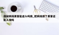 拔掉网线黑客能进入吗我_把网线拔了黑客还能入侵吗