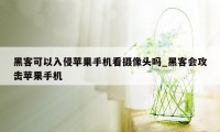 黑客可以入侵苹果手机看摄像头吗_黑客会攻击苹果手机