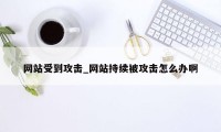 网站受到攻击_网站持续被攻击怎么办啊