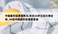 中国最年轻黑客教父,年仅16岁已经火爆全球_00后中国最年轻黑客是谁