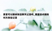 黑客可以删掉微信聊天记录吗_黑客技术删除对方微信记录