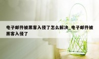 电子邮件被黑客入侵了怎么解决_电子邮件被黑客入侵了