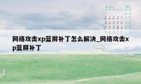 网络攻击xp蓝屏补丁怎么解决_网络攻击xp蓝屏补丁