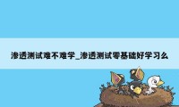 渗透测试难不难学_渗透测试零基础好学习么