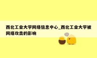 西北工业大学网络信息中心_西北工业大学被网络攻击的影响