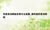 攻击非法网站会有什么后果_被攻击的非法网站