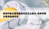 租用阿里云服务器被攻击怎么解决_租用阿里云服务器被攻击