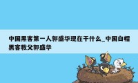 中国黑客第一人郭盛华现在干什么_中国白帽黑客教父郭盛华