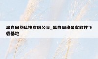 黑白网络科技有限公司_黑白网络黑客软件下载基地