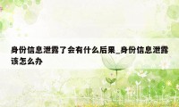 身份信息泄露了会有什么后果_身份信息泄露该怎么办