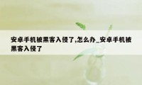 安卓手机被黑客入侵了,怎么办_安卓手机被黑客入侵了