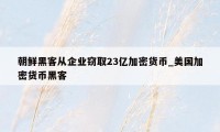 朝鲜黑客从企业窃取23亿加密货币_美国加密货币黑客