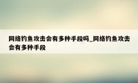 网络钓鱼攻击会有多种手段吗_网络钓鱼攻击会有多种手段