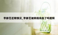 李静芝近期情况_李静芝被网络攻击了吗视频