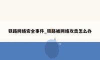 铁路网络安全事件_铁路被网络攻击怎么办