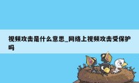 视频攻击是什么意思_网络上视频攻击受保护吗