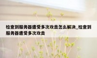 检查到服务器遭受多次攻击怎么解决_检查到服务器遭受多次攻击