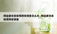 网站被攻击接受网安调查怎么办_网站被攻击接受网安调查