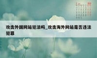 攻击外国网站犯法吗_攻击海外网站是否违法犯罪