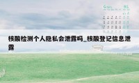 核酸检测个人隐私会泄露吗_核酸登记信息泄露